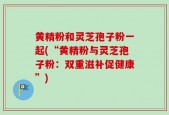 黄精粉和灵芝孢子粉一起(“黄精粉与灵芝孢子粉：双重滋补促健康”)