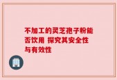 不加工的灵芝孢子粉能否饮用 探究其安全性与有效性