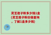 灵芝孢子粉多少钱1盒(灵芝孢子粉价格查询，了解1盒多少钱)