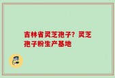吉林省灵芝孢子？灵芝孢子粉生产基地