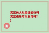 灵芝长大以后还能吃吗灵芝成熟可以食用吗？)