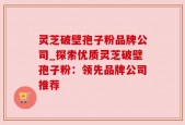 灵芝破壁孢子粉品牌公司_探索优质灵芝破壁孢子粉：领先品牌公司推荐