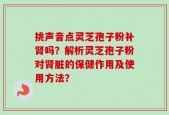 挑声音点灵芝孢子粉补肾吗？解析灵芝孢子粉对肾脏的保健作用及使用方法？