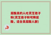 尿酸高的人吃灵芝孢子粉(灵芝孢子粉可降尿酸，适合高尿酸人群)