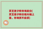 灵芝孢子粉市场卖价(灵芝孢子粉价格大幅上涨，市场供不应求)