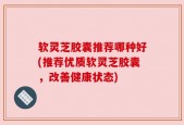 软灵芝胶囊推荐哪种好(推荐优质软灵芝胶囊，改善健康状态)