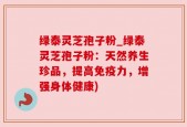 绿泰灵芝孢子粉_绿泰灵芝孢子粉：天然养生珍品，提高免疫力，增强身体健康)
