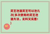 灵芝泡酒灵芝可以泡几次(多次使用的灵芝泡酒方法，足料又实惠！)