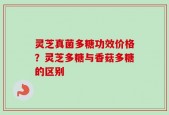 灵芝真菌多糖功效价格？灵芝多糖与香菇多糖的区别