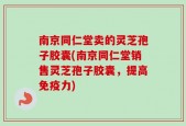 南京同仁堂卖的灵芝孢子胶囊(南京同仁堂销售灵芝孢子胶囊，提高免疫力)