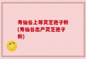 寿仙谷上等灵芝孢子粉(寿仙谷出产灵芝孢子粉)