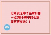 七草灵芝哪个品牌好用一点(哪个牌子的七草灵芝更有效？)