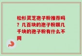 松杉灵芝孢子粉推荐吗？几百块的孢子粉跟几千块的孢子粉有什么不同