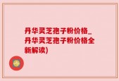 丹华灵芝孢子粉价格_丹华灵芝孢子粉价格全新解读)