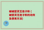 破破壁灵芝孢子粉 (破壁灵芝孢子粉的功效及使用方法)