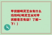 甲状腺喝灵芝水有什么功效吗(喝灵芝水对甲状腺是否有益？了解一下！)