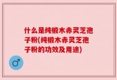 什么是纯椴木赤灵芝孢子粉(纯椴木赤灵芝孢子粉的功效及用途)
