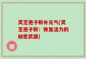 灵芝孢子粉补元气(灵芝孢子粉：恢复活力的秘密武器)