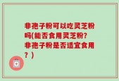 非孢子粉可以吃灵芝粉吗(能否食用灵芝粉？非孢子粉是否适宜食用？)