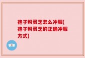 孢子粉灵芝怎么冲服(孢子粉灵芝的正确冲服方式)
