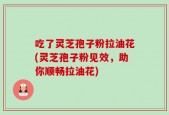 吃了灵芝孢子粉拉油花(灵芝孢子粉见效，助你顺畅拉油花)