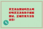 灵芝汤治便秘吗怎么喝好喝灵芝汤有助于缓解便秘，正确饮用方法告诉你！