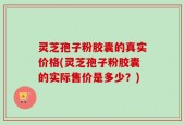 灵芝孢子粉胶囊的真实价格(灵芝孢子粉胶囊的实际售价是多少？)