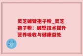 灵芝破臂孢子粉_灵芝孢子粉：破壁技术提升营养吸收与健康益处
