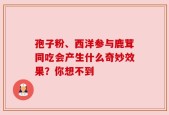 孢子粉、西洋参与鹿茸同吃会产生什么奇妙效果？你想不到