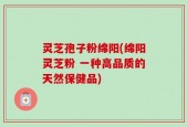 灵芝孢子粉绵阳(绵阳灵芝粉 一种高品质的天然保健品)