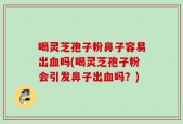 喝灵芝孢子粉鼻子容易出血吗(喝灵芝孢子粉会引发鼻子出血吗？)