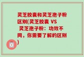 灵芝胶囊和灵芝孢子粉区别(灵芝胶囊 VS 灵芝孢子粉：功效不同，你需要了解的区别)