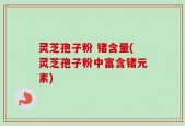 灵芝孢子粉 锗含量(灵芝孢子粉中富含锗元素)