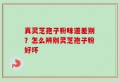 真灵芝孢子粉味道差别？怎么辨别灵芝孢子粉好坏