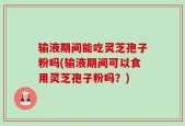 输液期间能吃灵芝孢子粉吗(输液期间可以食用灵芝孢子粉吗？)