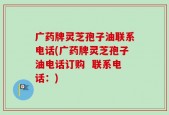 广药牌灵芝孢子油联系电话(广药牌灵芝孢子油电话订购  联系电话：)