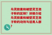 乌灵胶囊和破壁灵芝孢子粉的区别？详细介绍乌灵胶囊和破壁灵芝孢子粉的功效与适用人群？