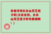 老爸评测长白山灵芝孢子粉(父亲亲测，长白山灵芝孢子粉效果耀眼！)