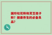 国珍松花粉和灵芝孢子粉？健康养生的必备良品？