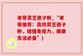 老哥灵芝孢子粉_“老哥推荐：高效灵芝孢子粉，增强免疫力，健康生活必备”)