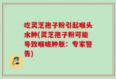 吃灵芝孢子粉引起喉头水肿(灵芝孢子粉可能导致喉咙肿胀：专家警告)