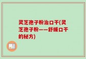 灵芝孢子粉治口干(灵芝孢子粉——舒缓口干的秘方)