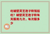 吃破壁灵芝孢子粉饭后吃？破壁灵芝孢子粉每天服用几次，每次服多少