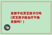 皮肤干吃灵芝孢子行吗(灵芝孢子能治疗干燥皮肤吗？)