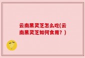 云南黑灵芝怎么吃(云南黑灵芝如何食用？)