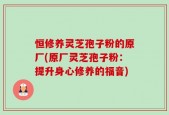 恒修养灵芝孢子粉的原厂(原厂灵芝孢子粉：提升身心修养的福音)