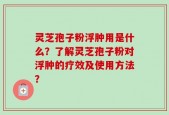 灵芝孢子粉浮肿用是什么？了解灵芝孢子粉对浮肿的疗效及使用方法？