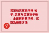 灵芝和灵芝孢子粉 知乎_灵芝与灵芝孢子粉：全面解析其功效、区别及使用方法