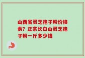 山西省灵芝孢子粉价格表？正宗长白山灵芝孢子粉一斤多少钱