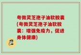 粤微灵芝孢子油软胶囊(粤微灵芝孢子油软胶囊：增强免疫力，促进身体健康)